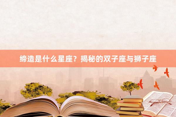 缔造是什么星座？揭秘的双子座与狮子座