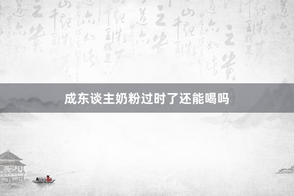 成东谈主奶粉过时了还能喝吗