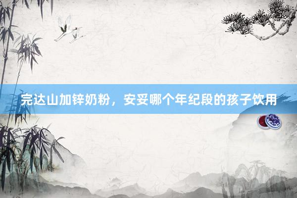 完达山加锌奶粉，安妥哪个年纪段的孩子饮用