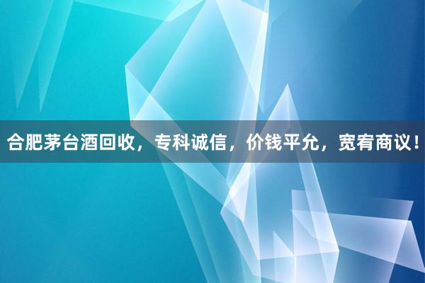 合肥茅台酒回收，专科诚信，价钱平允，宽宥商议！