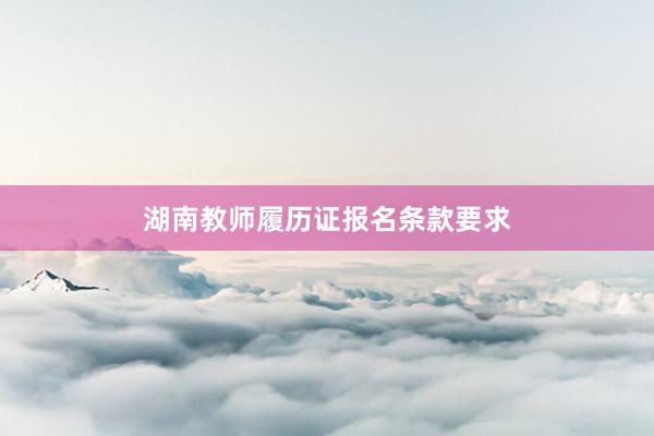 湖南教师履历证报名条款要求