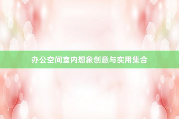 办公空间室内想象创意与实用集合