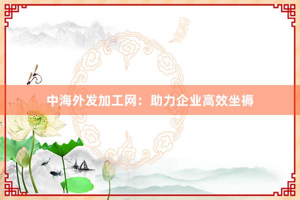 中海外发加工网：助力企业高效坐褥