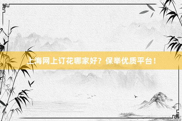 上海网上订花哪家好？保举优质平台！
