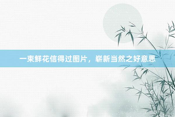 一束鲜花信得过图片，崭新当然之好意思